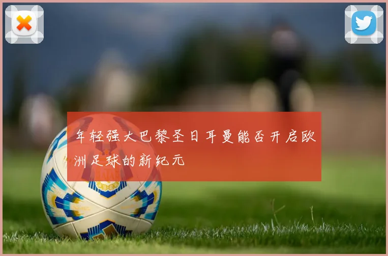 年轻强大巴黎圣日耳曼能否开启欧洲足球的新纪元