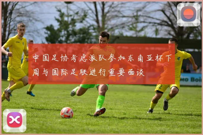 中国足协考虑派队参加东南亚杯下周与国际足联进行重要面谈