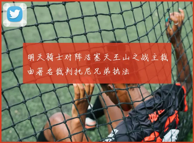 明天骑士对阵活塞天王山之战主裁由著名裁判托尼兄弟执法