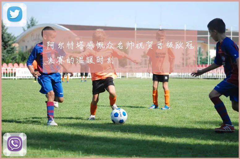 阿尔特塔感慨众名帅祝贺晋级欧冠决赛的温暖时刻