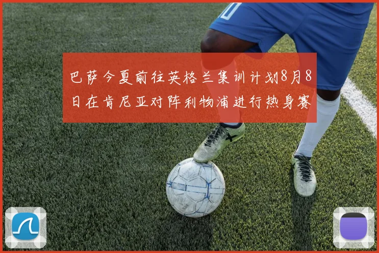 巴萨今夏前往英格兰集训计划8月8日在肯尼亚对阵利物浦进行热身赛