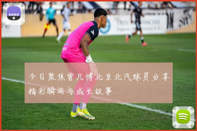 今日聚焦曾凡博北京北汽球员分享精彩瞬间与成长故事