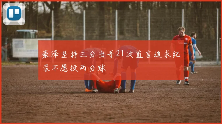 豪泽坚持三分出手21次直言追求纪录不愿投两分球