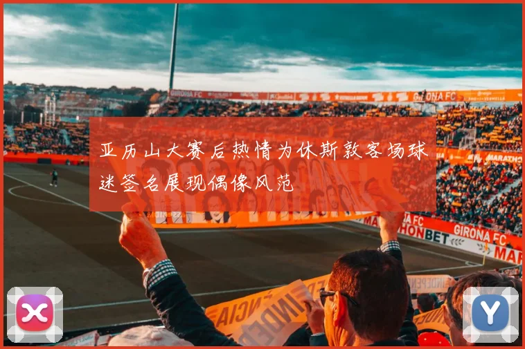 亚历山大赛后热情为休斯敦客场球迷签名展现偶像风范