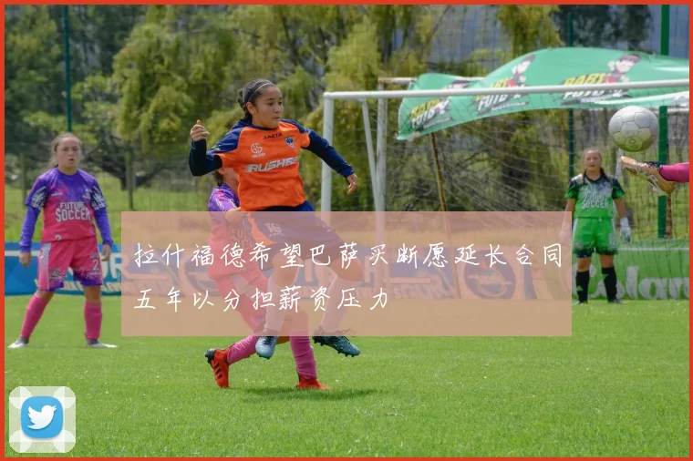 拉什福德希望巴萨买断愿延长合同五年以分担薪资压力