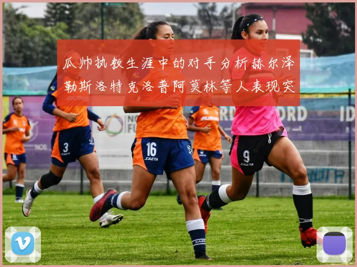 瓜帅执教生涯中的对手分析赫尔泽勒斯洛特克洛普阿莫林等人表现突出