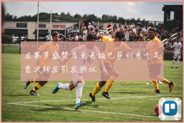 龙赛罗盛赞马竞恶搞巴萨创意十足首次转发引发热议